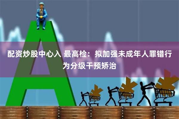 配资炒股中心入 最高检：拟加强未成年人罪错行为分级干预矫治