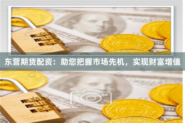 东营期货配资：助您把握市场先机，实现财富增值
