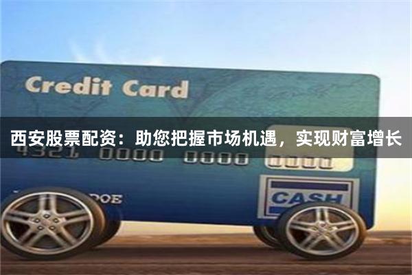 西安股票配资：助您把握市场机遇，实现财富增长