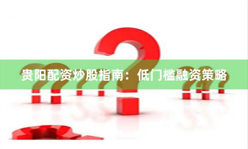 贵阳配资炒股指南：低门槛融资策略